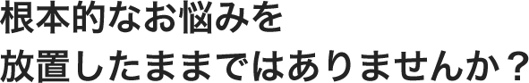 根本的なお悩みを 放置したままではありませんか？