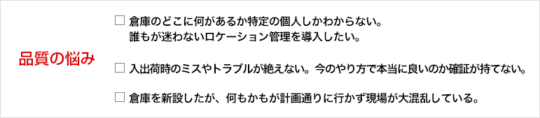 業務の悩み 倉庫のどこに何があるか特定の個人しかわからない。 誰もが迷わないロケーション管理を導入したい。入出荷時のミスやトラブルが絶えない。今のやり方で本当に良いのか確証が持てない。 倉庫を新設したが、何もかもが計画通りに行かず現場が大混乱している。