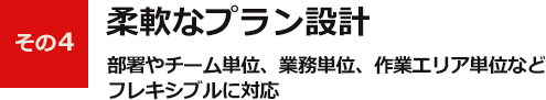 その4柔軟なプラン設計部署やチーム単位、業務単位、作業エリア単位など フレキシブルに対応