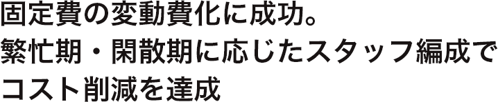 固定費の変動費化に成功。 繁忙期・閑散期に応じたスタッフ編成で コスト削減を達成