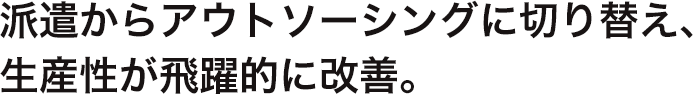 派遣からアウトソーシングに切り替え、 生産性が飛躍的に改善。