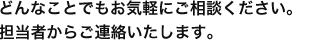 どんなことでもお気軽にご相談ください。担当者からご連絡いたします。 